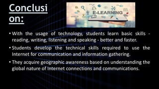 Conclusi
on:
• With the usage of technology, students learn basic skills -
reading, writing, listening and speaking - better and faster.
• Students develop the technical skills required to use the
Internet for communication and information gathering.
• They acquire geographic awareness based on understanding the
global nature of Internet connections and communications.
 