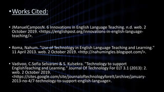 •Works Cited:
• JManuelCamposN. 6 Innovations in English Language Teaching. n.d. web. 2
October 2019. <https://englishpost.org/innovations-in-english-language-
teaching/>.
• Roma, Nahum. "Use of Technology in English Language Teaching and Learning."
11 April 2013. web. 2 October 2019. <http://nahumingles.blogspot.com/>.
• Vadivoo, C.Sofia Selvarani & S. Kulsekra. "Technology to support
EnglishTeaching and Learning." Journal Of Technology For ELT 3.1 (2013): 2.
web. 2 October 2019.
<https://sites.google.com/site/journaloftechnologyforelt/archive/january-
2013-no-4/7-technology-to-support-english-language>.
 