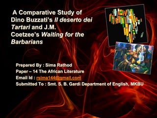 A Comparative Study of
Dino Buzzati’s Il deserto dei
Tartari and J.M.
Coetzee’s Waiting for the
Barbarians
Prepared By : Sima Rathod
Paper – 14 The African Literature
Email Id : rsima144@gmail.com
Submitted To : Smt. S. B. Gardi Department of English, MKBU
 