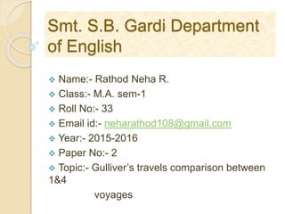Smt. S.B. Gardi Department
of English
 Name:- Rathod Neha R.
 Class:- M.A. sem-1
 Roll No:- 33
 Email id:- neharathod108@gmail.com
 Year:- 2015-2016
 Paper No:- 2
 Topic:- Gulliver’s travels comparison between
1&4
voyages
 