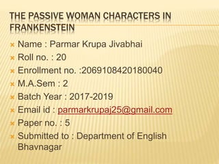 THE PASSIVE WOMAN CHARACTERS IN
FRANKENSTEIN
 Name : Parmar Krupa Jivabhai
 Roll no. : 20
 Enrollment no. :2069108420180040
 M.A.Sem : 2
 Batch Year : 2017-2019
 Email id : parmarkrupaj25@gmail.com
 Paper no. : 5
 Submitted to : Department of English
Bhavnagar
 