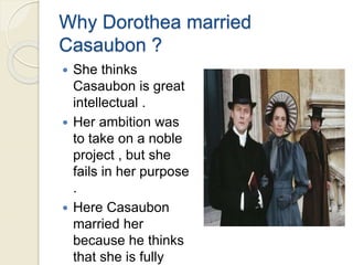 Why Dorothea married
Casaubon ?
 She thinks
Casaubon is great
intellectual .
 Her ambition was
to take on a noble
project , but she
fails in her purpose
.
 Here Casaubon
married her
because he thinks
that she is fully
 
