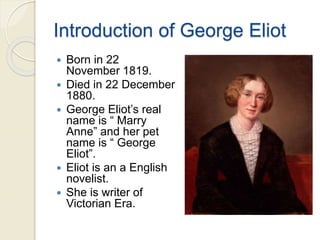Introduction of George Eliot
 Born in 22
November 1819.
 Died in 22 December
1880.
 George Eliot’s real
name is “ Marry
Anne” and her pet
name is “ George
Eliot”.
 Eliot is an a English
novelist.
 She is writer of
Victorian Era.
 