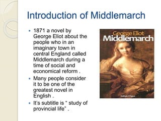 Introduction of Middlemarch
 1871 a novel by
George Eliot about the
people who in an
imaginary town in
central England called
Middlemarch during a
time of social and
economical reform .
 Many people consider
it to be one of the
greatest novel in
English .
 It’s subtitle is “ study of
provincial life” .
 