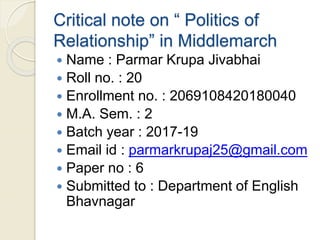Critical note on “ Politics of
Relationship” in Middlemarch
 Name : Parmar Krupa Jivabhai
 Roll no. : 20
 Enrollment no. : 2069108420180040
 M.A. Sem. : 2
 Batch year : 2017-19
 Email id : parmarkrupaj25@gmail.com
 Paper no : 6
 Submitted to : Department of English
Bhavnagar
 