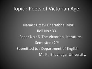 Topic : Poets of Victorian Age
Name : Utsavi Bharatbhai Mori
Roll No : 33
Paper No : 6 The Victorian Literature.
Semester : 2nd
Submitted to : Department of English
M . K . Bhavnagar University.
 