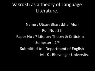 Vakrokti as a theory of Language
Literature.
Name : Utsavi Bharatbhai Mori
Roll No : 33
Paper No : 7 Literary Theory & Criticism
Semester : 2nd
Submitted to : Department of English
M . K . Bhavnagar University.
 