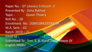 Paper No. : 07 Literary Criticism -2
Presented By : Sima Rathod
Topic : Queer Thoery
Roll No. : 28
Enrollment No. :2069108420200034
M.A. Sem. : 02
Batch :2019 – 21
Email Id : rsima144@gmail.com
Submitted To : Smt. S. B. Gardi Department Of
English MKBU
 