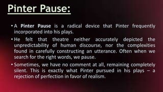 Pinter Pause:
• A Pinter Pause is a radical device that Pinter frequently
incorporated into his plays.
• He felt that theatre neither accurately depicted the
unpredictability of human discourse, nor the complexities
found in carefully constructing an utterance. Often when we
search for the right words, we pause.
• Sometimes, we have no comment at all, remaining completely
silent. This is exactly what Pinter pursued in his plays – a
rejection of perfection in favor of realism.
 