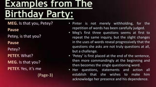 Examples from The
Birthday Party:
MEG. Is that you, Petey?
Pause
Petey, is that you?
Pause
Petey?
PETEY. What?
MEG. Is that you?
PETEY. Yes, it’s me
(Page-3)
• Pinter is not merely withholding, for the
repetition of words has been carefully judged.
• Meg’s first three questions seems at first to
repeat the same inquiry, but the slight changes
in the uses of words reveal progressively that the
questions she asks are not truly questions at all,
but a challenge.
• ‘Petey’ is first placed at the end of the sentence,
then more commandingly at the beginning and
then becomes the single questioning word.
• Her questions, statements and action all
establish that she wishes to make him
acknowledge her presence and his dependence.
 