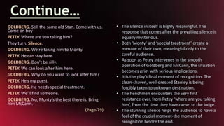 Continue…
GOLDBERG. Still the same old Stan. Come with us.
Come on boy
PETEY. Where are you taking him?
They turn. Silence.
GOLDBERG. We’re taking him to Monty.
PETEY. He can stay here.
GOLDBERG. Don’t be silly.
PETEY. We can look after him here.
GOLDBERG. Why do you want to look after him?
PETEY. He’s my guest.
GOLDBERG. He needs special treatment.
PETEY. We’ll find someone.
GOLDBERG. No, Monty’s the best there is. Bring
him McCann.
(Page-79)
• The silence in itself is highly meaningful. The
response that comes after the prevailing silence is
equally mysterious.
• Both ‘Monty’ and ‘special treatment’ create a
menace of their own, meaningful only to the
careful audience.
• As soon as Petey intervenes in the smooth
operation of Goldberg and McCann, the situation
becomes grim with serious implications.
• It is the play’s final moment of recognition. The
clean-shaven, well-dressed Stanley is being
forcibly taken to unknown destination.
• The henchmen encounters the very first
resistance ever, from Petey ‘where are you taking
him’, from the time they have came to the lodge.
• The stunning silence helps the audience to have a
feel of the crucial moment-the moment of
recognition before the end.
 