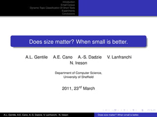 Introduction
                                                     Email Corpus
                         Dynamic Topic Classiﬁcation Of Short Texts
                                                      Experiments
                                                      Conclusions




                        Does size matter? When small is better.

                     A.L. Gentile               A.E. Cano A.-S. Dadzie                V. Lanfranchi
                                                        N. Ireson

                                                  Department of Computer Science,
                                                       University of Shefﬁeld


                                                         2011, 23rd March




A.L. Gentile, A.E. Cano, A.-S. Dadzie, V. Lanfranchi, N. Ireson               Does size matter? When small is better.
 
