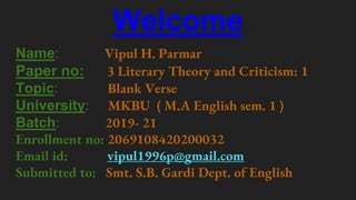 Welcome
Name: Vipul H. Parmar
Paper no: 3 Literary Theory and Criticism: 1
Topic: Blank Verse
University: MKBU ( M.A English sem. 1 )
Batch: 2019- 21
Enrollment no: 2069108420200032
Email id: vipul1996p@gmail.com
Submitted to: Smt. S.B. Gardi Dept. of English
 