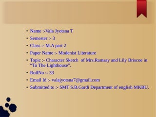 ● Name :-Vala Jyotsna T
● Semester :- 3
● Class :- M.A part 2
● Paper Name :- Modenist Literature
● Topic :- Character Sketch of Mrs.Ramsay and Lily Briscoe in
“To The Lighthouse”.
● RollNo :- 33
● Email Id :- valajyotsna7@gmail.com
● Submitted to :- SMT S.B.Gardi Department of english MKBU.
 