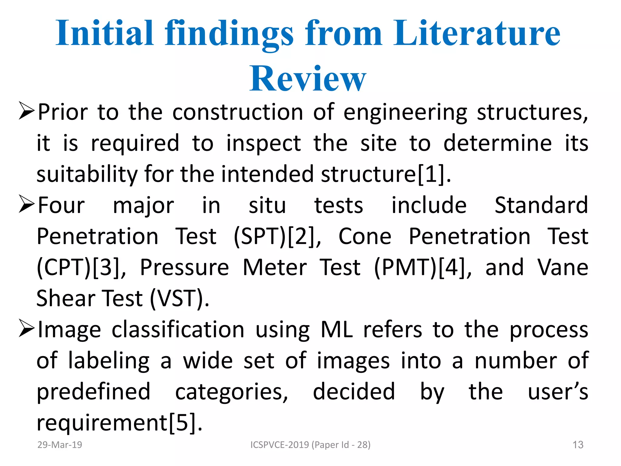 13
Initial findings from Literature
Review
Prior to the construction of engineering structures,
it is required to inspect the site to determine its
suitability for the intended structure[1].
Four major in situ tests include Standard
Penetration Test (SPT)[2], Cone Penetration Test
(CPT)[3], Pressure Meter Test (PMT)[4], and Vane
Shear Test (VST).
Image classification using ML refers to the process
of labeling a wide set of images into a number of
predefined categories, decided by the user’s
requirement[5].
29-Mar-19 ICSPVCE-2019 (Paper Id - 28)
 