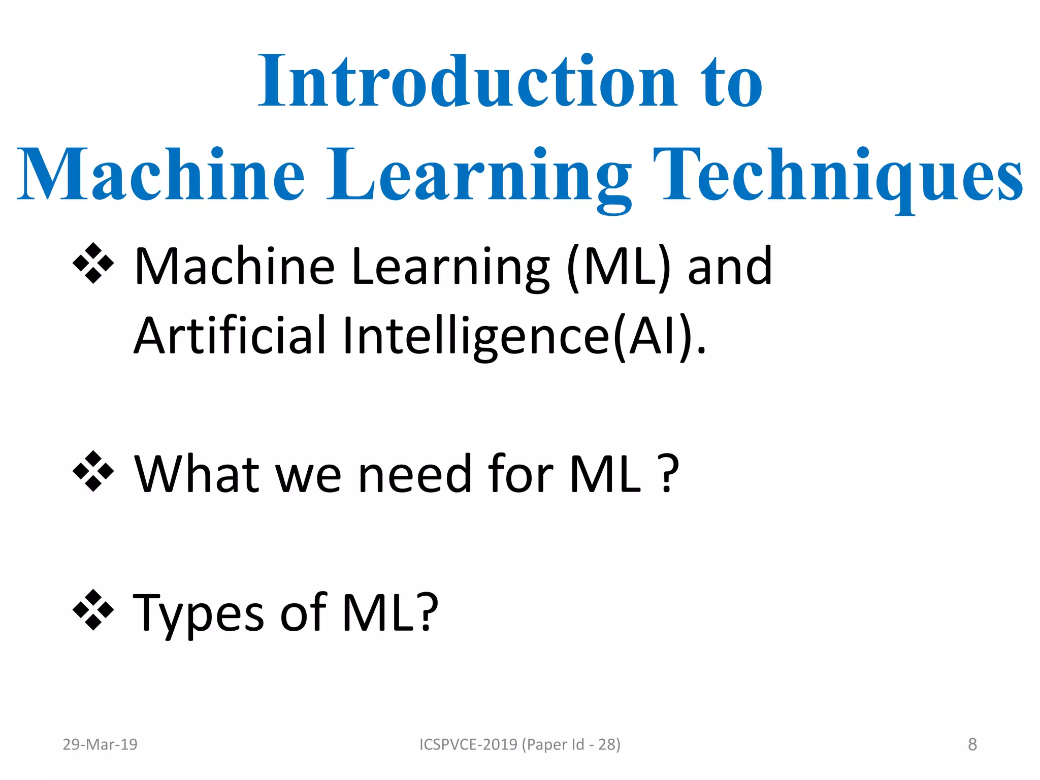 8
Introduction to
Machine Learning Techniques
 Machine Learning (ML) and
Artificial Intelligence(AI).
 What we need for ML ?
 Types of ML?
29-Mar-19 ICSPVCE-2019 (Paper Id - 28)
 