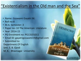 “Existentialism in the Old man and the Sea” 
• Name: Goswami Gayatri M. 
• Roll no:8 
• M.A. Semester: 3 
• Paper no.:10 The American Literature 
• Year: 2014-15 
• PG Enrolment no: PG13101011 
• Email ID: gayatrigoswami19@gmail.com 
• Submitted to: 
Department Of English 
Smt. S. B. Gardi 
M. K. Bhavnagar University 
Dt.:2/10/2014 
 