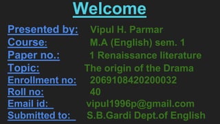 Welcome
Presented by: Vipul H. Parmar
Course: M.A (English) sem. 1
Paper no.: 1 Renaissance literature
Topic: The origin of the Drama
Enrollment no: 2069108420200032
Roll no: 40
Email id: vipul1996p@gmail.com
Submitted to: S.B.Gardi Dept.of English
 