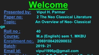 Welcome
Presented by: Vipul H. Parmar
Paper no: 2 The Neo Classical Literature
Topic: An Overview of Neo- Classical
age
Roll no : 40
Course: M.a (English) sem 1. MKBU
Enrollment no:. 2069108420200032
Batch: 2019- 21
Email id: vipul1996p@gmail.com
 