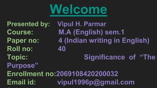 Welcome
Presented by: Vipul H. Parmar
Course: M.A (English) sem.1
Paper no: 4 (Indian writing in English)
Roll no: 40
Topic: Significance of “The
Purpose”
Enrollment no:2069108420200032
Email id: vipul1996p@gmail.com
 