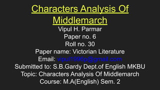 Characters Analysis Of
Middlemarch
Vipul H. Parmar
Paper no. 6
Roll no. 30
Paper name: Victorian Literature
Email: vipul1996p@gmail.com
Submitted to: S.B.Gardy Dept.of English MKBU
Topic: Characters Analysis Of Middlemarch
Course: M.A(English) Sem. 2
 