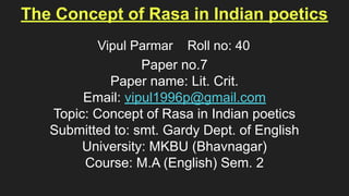 The Concept of Rasa in Indian poetics
Paper no.7
Paper name: Lit. Crit.
Email: vipul1996p@gmail.com
Topic: Concept of Rasa in Indian poetics
Submitted to: smt. Gardy Dept. of English
University: MKBU (Bhavnagar)
Course: M.A (English) Sem. 2
Vipul Parmar Roll no: 40
 