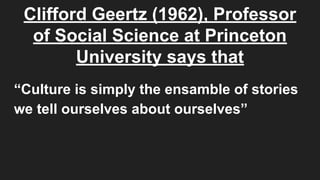 Clifford Geertz (1962), Professor
of Social Science at Princeton
University says that
“Culture is simply the ensamble of stories
we tell ourselves about ourselves”
 