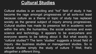 Cultural Studies
Cultural studies is an exciting and “hot” field of study. It has
become the rage amongst progressives of all sorts-not least
because culture as a theme or topic of study has replaced
society as the general subject of inquiry among progressives.
Cultural studies has made its presence felt in academic work
within the arts, the humanities, the social sciences and even
science and technology. It appears to be everywhere and
everyone seems to be talking about it. But what exactly is
“cultural studies”? The term “studies” suggests a broad field of
inquiry -like business studies or management studies. So is
cultural studies simply the study of culture ? Well, that’s
altogether a different thing.
 
