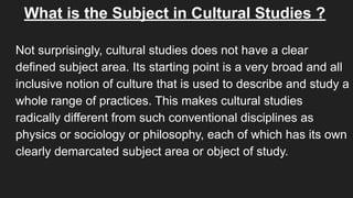 What is the Subject in Cultural Studies ?
Not surprisingly, cultural studies does not have a clear
defined subject area. Its starting point is a very broad and all
inclusive notion of culture that is used to describe and study a
whole range of practices. This makes cultural studies
radically different from such conventional disciplines as
physics or sociology or philosophy, each of which has its own
clearly demarcated subject area or object of study.
 