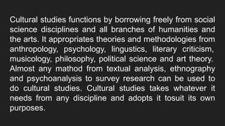 Cultural studies functions by borrowing freely from social
science disciplines and all branches of humanities and
the arts. It appropriates theories and methodologies from
anthropology, psychology, lingustics, literary criticism,
musicology, philosophy, political science and art theory.
Almost any mathod from textual analysis, ethnography
and psychoanalysis to survey research can be used to
do cultural studies. Cultural studies takes whatever it
needs from any discipline and adopts it tosuit its own
purposes.
 