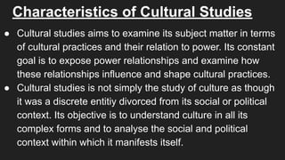 Characteristics of Cultural Studies
● Cultural studies aims to examine its subject matter in terms
of cultural practices and their relation to power. Its constant
goal is to expose power relationships and examine how
these relationships influence and shape cultural practices.
● Cultural studies is not simply the study of culture as though
it was a discrete entitiy divorced from its social or political
context. Its objective is to understand culture in all its
complex forms and to analyse the social and political
context within which it manifests itself.
 