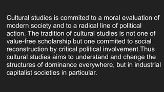 Cultural studies is commited to a moral evaluation of
modern society and to a radical line of political
action. The tradition of cultural studies is not one of
value-free scholarship but one commited to social
reconstruction by critical political involvement.Thus
cultural studies aims to understand and change the
structures of dominance everywhere, but in industrial
capitalist societies in particular.
 