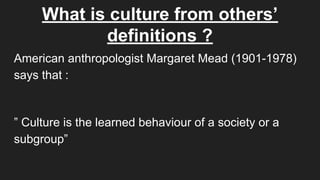 What is culture from others’
definitions ?
American anthropologist Margaret Mead (1901-1978)
says that :
” Culture is the learned behaviour of a society or a
subgroup”
 