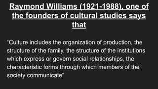 Raymond Williams (1921-1988), one of
the founders of cultural studies says
that
“Culture includes the organization of production, the
structure of the family, the structure of the institutions
which express or govern social relationships, the
characteristic forms through which members of the
society communicate”
 