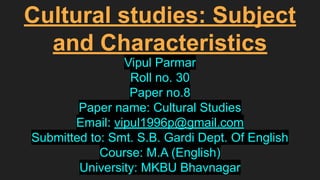 Cultural studies: Subject
and Characteristics
Vipul Parmar
Roll no. 30
Paper no.8
Paper name: Cultural Studies
Email: vipul1996p@gmail.com
Submitted to: Smt. S.B. Gardi Dept. Of English
Course: M.A (English)
University: MKBU Bhavnagar
 