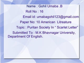 Name : Gohil Umaba .B
Roll No : 16
Email id: umabagohil123@gmail.com
Paper No: 10 American Litreature
Topic : Puritan Society In “ Scarlet Letter”
Submitted To : M.K Bhavnagar University,
Department Of English.
 
