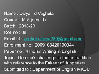 Name : Divya d Vaghela
Course : M.A (sem-1)
Batch : 2018-20
Roll no : 08
Email Id : vaghela.divya230@gmail.com
Enrollment no : 2069108420190044
Paper no : 4 Indian Writing in English
Topic : Derozio’s challenge to Indian tradition
with reference to the Fakeer of Jungheera
Submitted to : Department of English MKBU
 