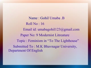 Name : Gohil Umaba .B
Roll No : 16
Email id: umabagohil123@gmail.com
Paper No: 9 Modernist Litreature
Topic : Feminism in “To The Lighthouse”
Submitted To : M.K Bhavnagar University,
Department Of English
 
