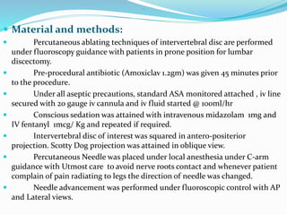 .
 Material and methods:
 Percutaneous ablating techniques of intervertebral disc are performed
under fluoroscopy guidance with patients in prone position for lumbar
discectomy.
 Pre-procedural antibiotic (Amoxiclav 1.2gm) was given 45 minutes prior
to the procedure.
 Under all aseptic precautions, standard ASA monitored attached , iv line
secured with 20 gauge iv cannula and iv fluid started @ 100ml/hr
 Conscious sedation was attained with intravenous midazolam 1mg and
IV fentanyl 1mcg/ Kg and repeated if required.
 Intervertebral disc of interest was squared in antero-positerior
projection. Scotty Dog projection was attained in oblique view.
 Percutaneous Needle was placed under local anesthesia under C-arm
guidance with Utmost care to avoid nerve roots contact and whenever patient
complain of pain radiating to legs the direction of needle was changed.
 Needle advancement was performed under fluoroscopic control with AP
and Lateral views.
 