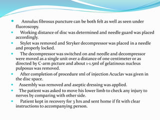  Annulus fibrosus puncture can be both felt as well as seen under
fluoroscopy.
 Working distance of disc was determined and needle guard was placed
accordingly.
 Stylet was removed and Stryker decompressor was placed in a needle
and properly locked.
 The decompressor was switched on and needle and decompressor
were moved as a single unit over a distance of one centimeter or as
directed by C-arm picture and about 1-1.5ml of gelatinous nucleus
pulposus was removed.
 After completion of procedure 1ml of injection Acuclav was given in
the disc space.
 Assembly was removed and aseptic dressing was applied.
 The patient was asked to move his lower limb to check any injury to
nerves by comparing with other side.
 Patient kept in recovery for 3 hrs and sent home if fit with clear
instructions to accompanying person.
 