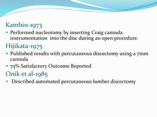 Kambin-1973
 Performed nucleotomy by inserting Craig cannula
instrumentation into the disc during an open procedure.
Hijikata-1975
 Published results with percutaneous discectomy using a 7mm
cannula
 75% Satisfactory Outcome Reported
Onik et al-1985
 Described automated percutaneous lumber discectomy
 