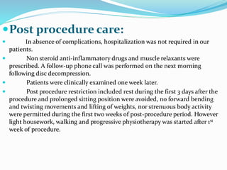 Post procedure care:
 In absence of complications, hospitalization was not required in our
patients.
 Non steroid anti-inflammatory drugs and muscle relaxants were
prescribed. A follow-up phone call was performed on the next morning
following disc decompression.
 Patients were clinically examined one week later.
 Post procedure restriction included rest during the first 3 days after the
procedure and prolonged sitting position were avoided, no forward bending
and twisting movements and lifting of weights, nor strenuous body activity
were permitted during the first two weeks of post-procedure period. However
light housework, walking and progressive physiotherapy was started after 1st
week of procedure.
 