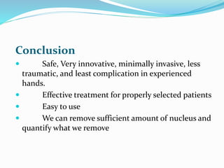 Conclusion
 Safe, Very innovative, minimally invasive, less
traumatic, and least complication in experienced
hands.
 Effective treatment for properly selected patients
 Easy to use
 We can remove sufficient amount of nucleus and
quantify what we remove
 