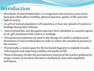 Introduction
 Herniation of intervertebral disc is an important and common cause of low
back pain which affects mobility, physical function, quality of life and costs
high to society.
 70-90% of normal population will experience at least one episode of sciatica or
lumbago during there lifetime.
 Intervertebral disc and discogenic pain have been identified as causative agents
in 26-39% of patients with sciatica or lumbago.
 Percutaneous treatments are used in the therapy for small to medium sized
herniations of intervertebral discs in order to reduce the intradiscal pressure in
the nucleus.
 Theoretically, it creates space for the herniated fragment to implode inwards,
reducing pain and improving mobility and quality of life
 These techniques involve the percutaneous removal of the nucleus pulposus by
using a variety of chemical, thermal or mechanical, laser and coagulative
techniques.
 