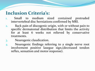 Inclusion Criteria’s:
1. Small to medium sized contained protruded
intervertebral disc herniations confirmed by MRI.
2. Back pain of discogenic origin, with or without pain to
specific dermatomal distribution that limits the activity
for at least 6 weeks not relieved by conservative
treatments.
3. Neurogenic claudication.
4. Neurogenic findings referring to a single nerve root
involvement positive lasegue sign,(decreased tendon
reflex, sensation and motor response).
 