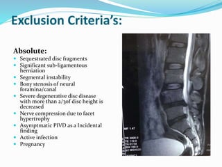 Exclusion Criteria’s:
Absolute:
 Sequestrated disc fragments
 Significant sub-ligamentous
herniation
 Segmental instability
 Bony stenosis of neural
foramina/canal
 Severe degenerative disc disease
with more than 2/3of disc height is
decreased
 Nerve compression due to facet
hypertrophy
 Asymptmatic PIVD as a Incidental
finding
 Active infection
 Pregnancy
 