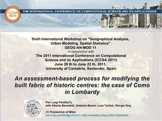 Sixth International Workshop on &quot;Geographical Analysis,  Urban Modeling, Spatial Statistics&quot;  GEOG-AN-MOD 11  in conjunction with The 2011 International Conference on Computational Science and its Applications (ICCSA 2011) June 20 th to June 23 th, 2011,  University of Cantabria, Santander, Spain Pier Luigi Paolillo(1),  with Alberto Benedetti, Umberto Baresi, Luca Terlizzi, Giorgio Graj   (1) Polytechnic of Milan [email_address]  -  http://webdiap.diap.polimi.it/paolillo/ 