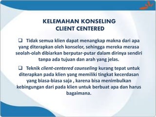 KELEMAHAN KONSELING
CLIENT CENTERED
 Tidak semua klien dapat menangkap makna dari apa
yang diterapkan oleh konselor, sehingga mereka merasa
seolah-olah dibiarkan berputar-putar dalam dirinya sendiri
tanpa ada tujuan dan arah yang jelas.
 Teknik client-centered counseling kurang tepat untuk
diterapkan pada klien yang memiliki tingkat kecerdasan
yang biasa-biasa saja , karena bisa menimbulkan
kebingungan dari pada klien untuk berbuat apa dan harus
bagaimana.
 
