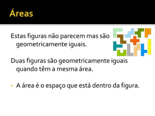 Estas figuras não parecem mas são
geometricamente iguais.
Duas figuras são geometricamente iguais
quando têm a mesma área.
• A área é o espaço que está dentro da figura.
 