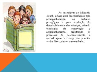 As instituições de Educação
Infantil devem criar procedimentos para
acompanhamento            do      trabalho
pedagógico e para avaliação do
desenvolvimento das crianças, criando
estratégias     de       observação      e
acompanhamento,         registrando     os
processos de desenvolvimento e
aprendizagem da criança para permitir
às famílias conhecer o seu trabalho.
 